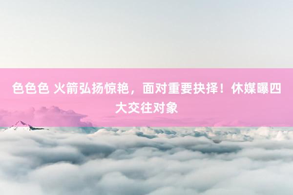 色色色 火箭弘扬惊艳，面对重要抉择！休媒曝四大交往对象