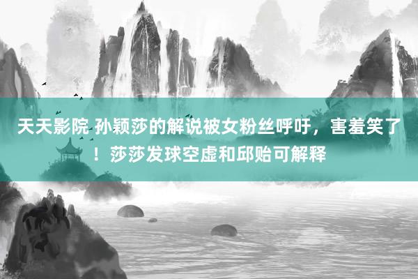 天天影院 孙颖莎的解说被女粉丝呼吁，害羞笑了！莎莎发球空虚和邱贻可解释