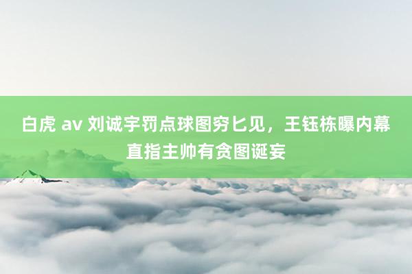 白虎 av 刘诚宇罚点球图穷匕见，王钰栋曝内幕直指主帅有贪图诞妄