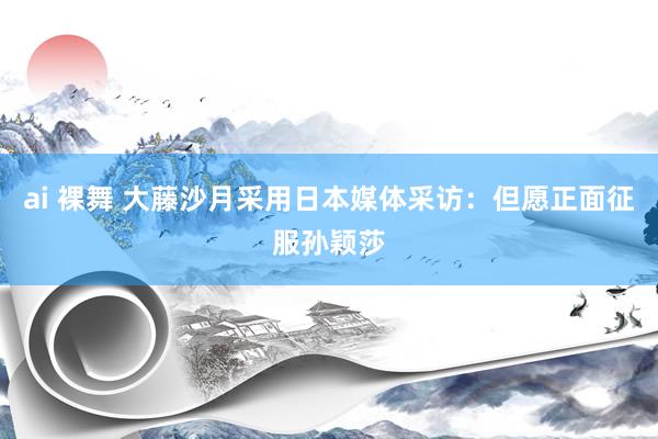 ai 裸舞 大藤沙月采用日本媒体采访：但愿正面征服孙颖莎