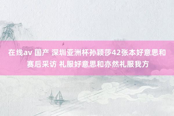 在线av 国产 深圳亚洲杯孙颖莎42张本好意思和 赛后采访 礼服好意思和亦然礼服我方