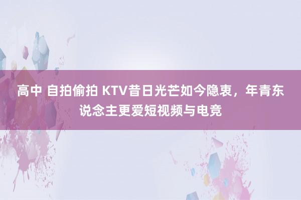 高中 自拍偷拍 KTV昔日光芒如今隐衷，年青东说念主更爱短视频与电竞