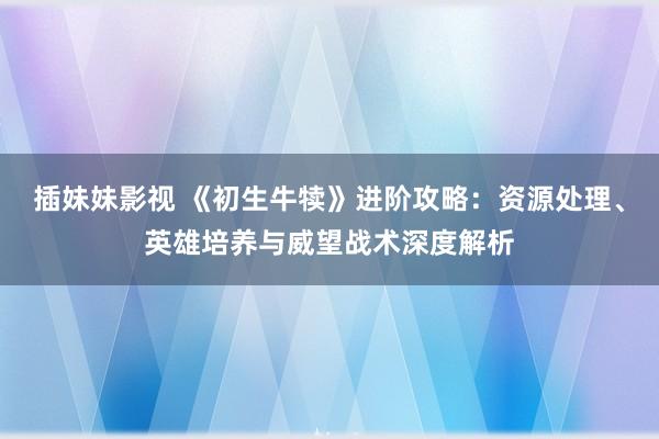 插妹妹影视 《初生牛犊》进阶攻略：资源处理、英雄培养与威望战术深度解析