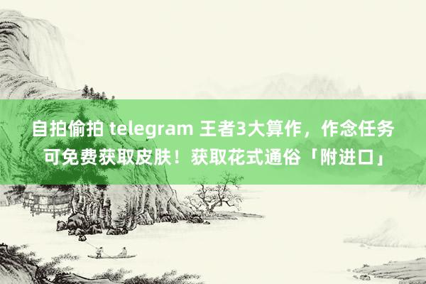 自拍偷拍 telegram 王者3大算作，作念任务可免费获取皮肤！获取花式通俗「附进口」