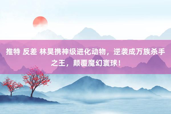 推特 反差 林昊携神级进化动物，逆袭成万族杀手之王，颠覆魔幻寰球！