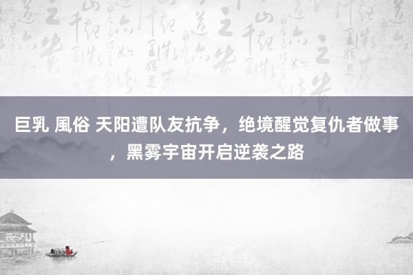 巨乳 風俗 天阳遭队友抗争，绝境醒觉复仇者做事，黑雾宇宙开启逆袭之路