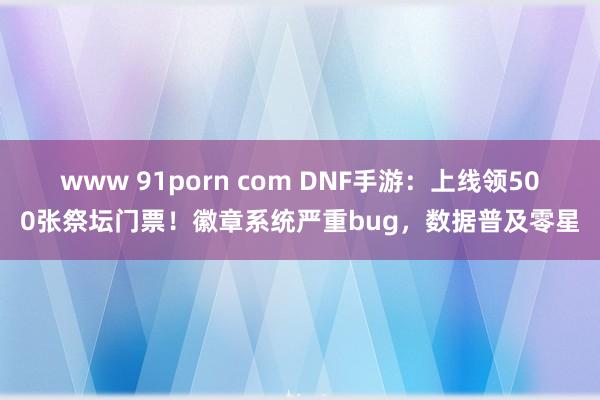 www 91porn com DNF手游：上线领500张祭坛门票！徽章系统严重bug，数据普及零星