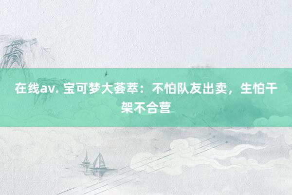 在线av. 宝可梦大荟萃：不怕队友出卖，生怕干架不合营