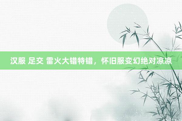 汉服 足交 雷火大错特错，怀旧服变幻绝对凉凉