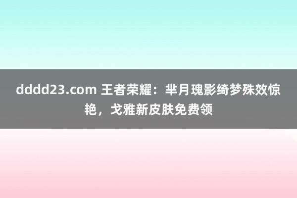 dddd23.com 王者荣耀：芈月瑰影绮梦殊效惊艳，戈雅新皮肤免费领