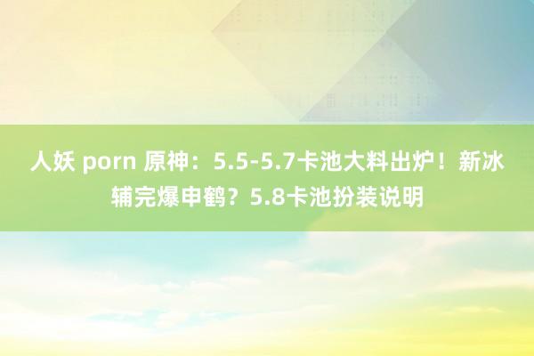 人妖 porn 原神：5.5-5.7卡池大料出炉！新冰辅完爆申鹤？5.8卡池扮装说明