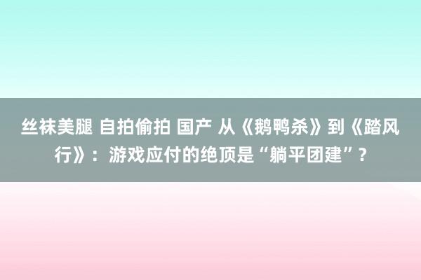 丝袜美腿 自拍偷拍 国产 从《鹅鸭杀》到《踏风行》：游戏应付的绝顶是“躺平团建”？