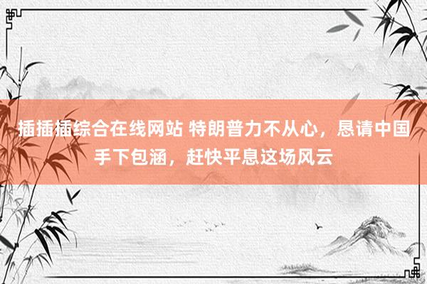 插插插综合在线网站 特朗普力不从心，恳请中国手下包涵，赶快平息这场风云