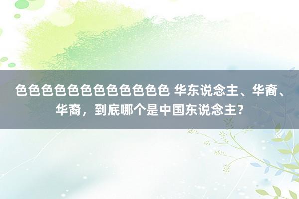 色色色色色色色色色色色色 华东说念主、华裔、华裔，到底哪个是中国东说念主？