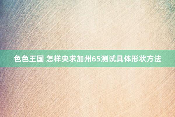 色色王国 怎样央求加州65测试具体形状方法