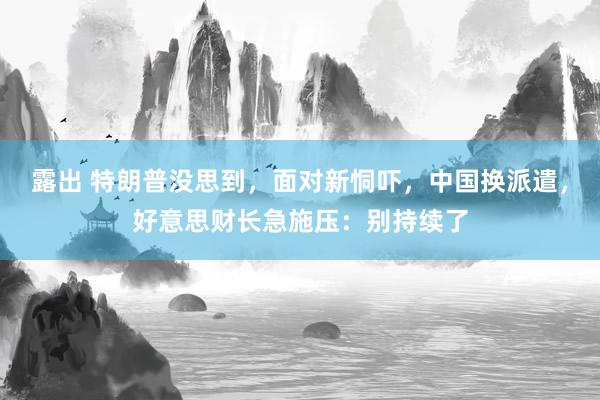 露出 特朗普没思到，面对新恫吓，中国换派遣，好意思财长急施压：别持续了