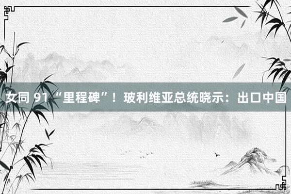 女同 91 “里程碑”！玻利维亚总统晓示：出口中国