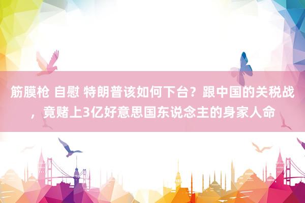 筋膜枪 自慰 特朗普该如何下台？跟中国的关税战，竟赌上3亿好意思国东说念主的身家人命