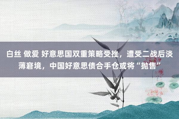 白丝 做爱 好意思国双重策略受挫，遭受二战后淡薄窘境，中国好意思债合手仓或将“抛售”