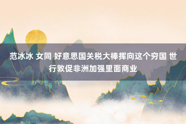 范冰冰 女同 好意思国关税大棒挥向这个穷国 世行敦促非洲加强里面商业