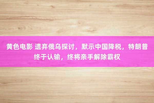 黄色电影 遗弃俄乌探讨，默示中国降税，特朗普终于认输，终将亲手解除霸权