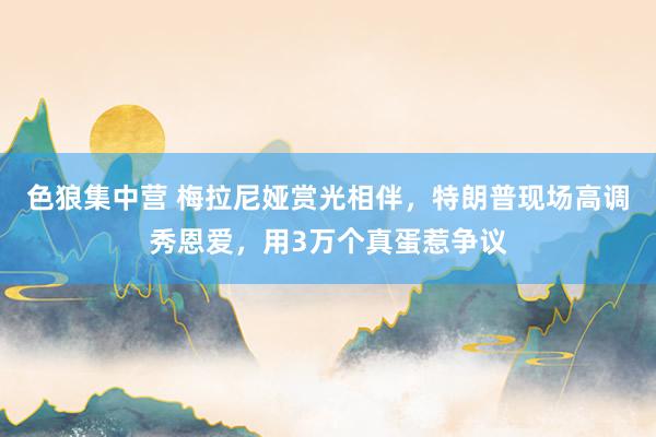 色狼集中营 梅拉尼娅赏光相伴，特朗普现场高调秀恩爱，用3万个真蛋惹争议