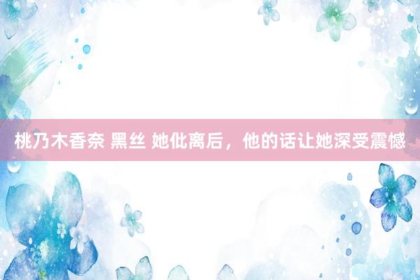 桃乃木香奈 黑丝 她仳离后，他的话让她深受震憾
