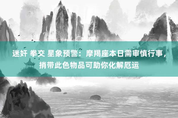 迷奸 拳交 星象预警：摩羯座本日需审慎行事，捎带此色物品可助你化解厄运