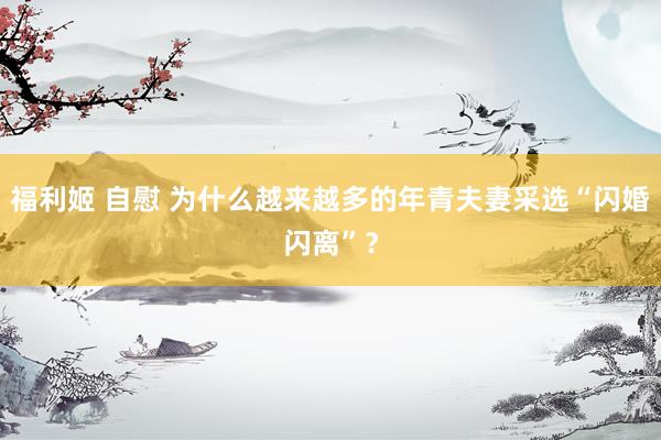 福利姬 自慰 为什么越来越多的年青夫妻采选“闪婚闪离”？