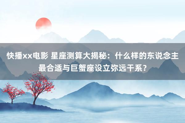 快播xx电影 星座测算大揭秘：什么样的东说念主最合适与巨蟹座设立弥远干系？