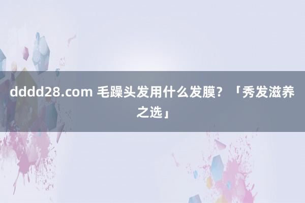 dddd28.com 毛躁头发用什么发膜？「秀发滋养之选」