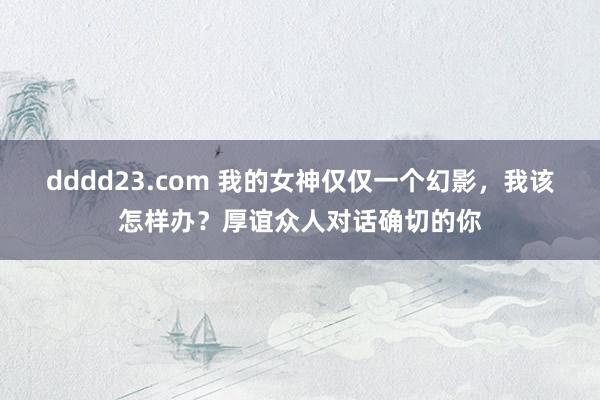 dddd23.com 我的女神仅仅一个幻影，我该怎样办？厚谊众人对话确切的你