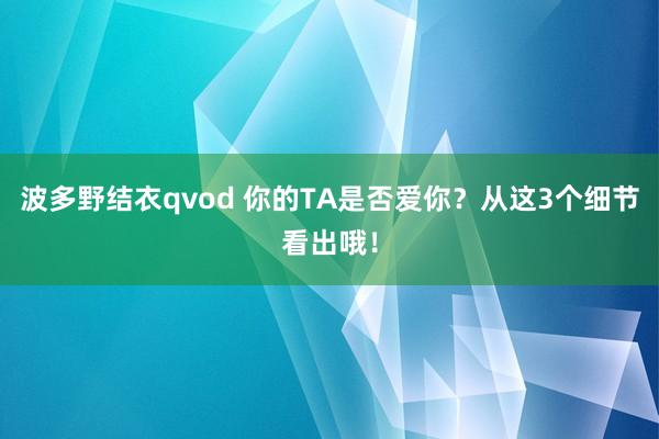 波多野结衣qvod 你的TA是否爱你？从这3个细节看出哦！