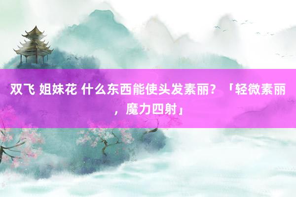 双飞 姐妹花 什么东西能使头发素丽？「轻微素丽，魔力四射」