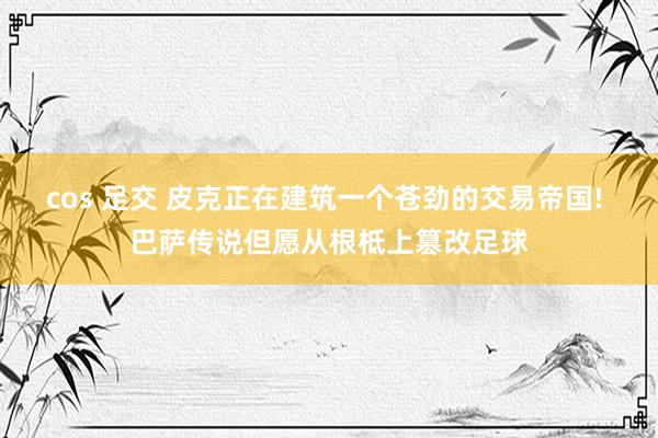 cos 足交 皮克正在建筑一个苍劲的交易帝国! 巴萨传说但愿从根柢上篡改足球