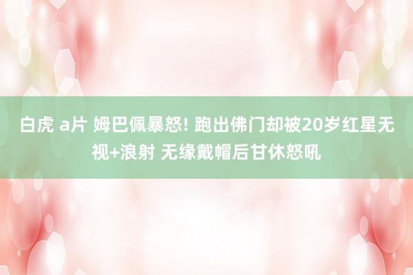 白虎 a片 姆巴佩暴怒! 跑出佛门却被20岁红星无视+浪射 无缘戴帽后甘休怒吼