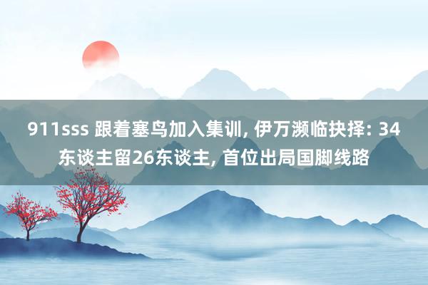 911sss 跟着塞鸟加入集训, 伊万濒临抉择: 34东谈主留26东谈主, 首位出局国脚线路
