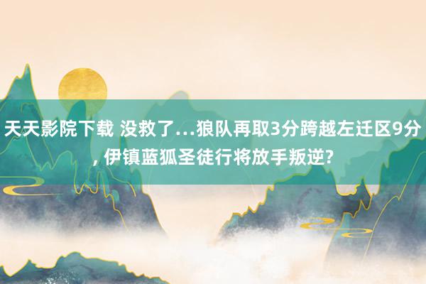 天天影院下载 没救了…狼队再取3分跨越左迁区9分, 伊镇蓝狐圣徒行将放手叛逆?