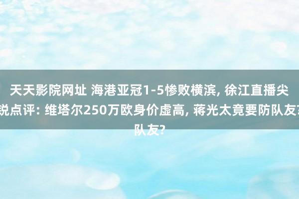 天天影院网址 海港亚冠1-5惨败横滨, 徐江直播尖锐点评: 维塔尔250万欧身价虚高, 蒋光太竟要防队友?