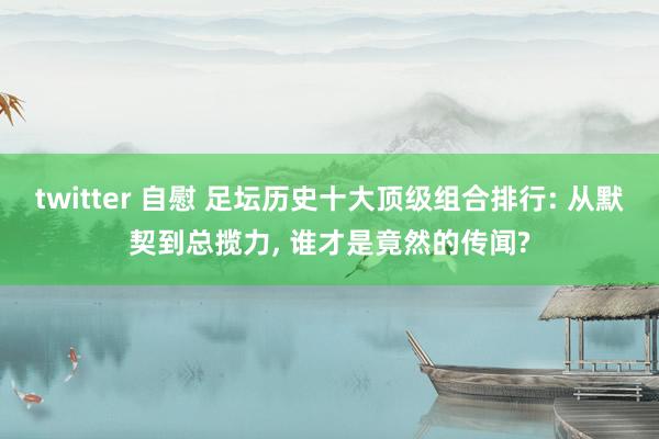 twitter 自慰 足坛历史十大顶级组合排行: 从默契到总揽力, 谁才是竟然的传闻?