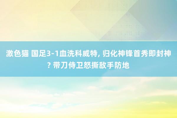 激色猫 国足3-1血洗科威特, 归化神锋首秀即封神? 带刀侍卫怒撕敌手防地