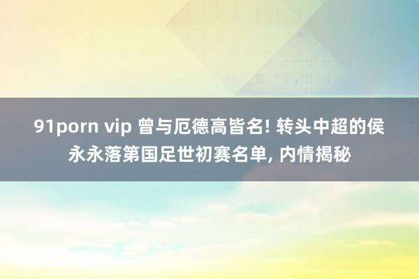91porn vip 曾与厄德高皆名! 转头中超的侯永永落第国足世初赛名单, 内情揭秘