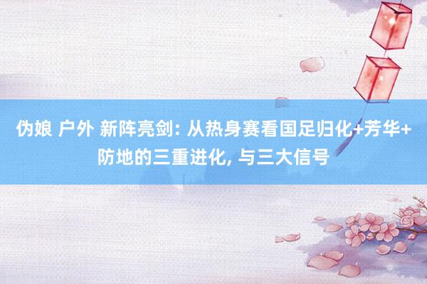 伪娘 户外 新阵亮剑: 从热身赛看国足归化+芳华+防地的三重进化, 与三大信号