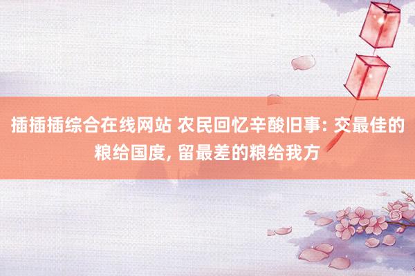 插插插综合在线网站 农民回忆辛酸旧事: 交最佳的粮给国度, 留最差的粮给我方