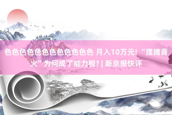 色色色色色色色色色色色色 月入10万元! “摆摊膏火”为何成了能力税? | 新京报快评