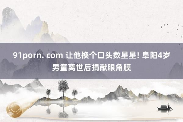 91porn. com 让他换个口头数星星! 阜阳4岁男童离世后捐献眼角膜