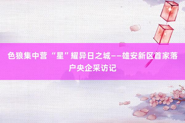 色狼集中营 “星”耀异日之城——雄安新区首家落户央企采访记