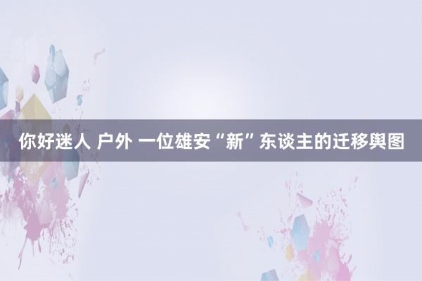 你好迷人 户外 一位雄安“新”东谈主的迁移舆图