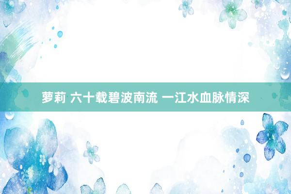 萝莉 六十载碧波南流 一江水血脉情深