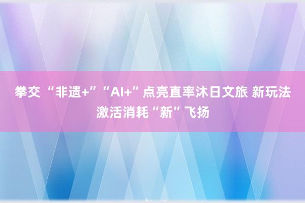 拳交 “非遗+”“AI+”点亮直率沐日文旅 新玩法激活消耗“新”飞扬